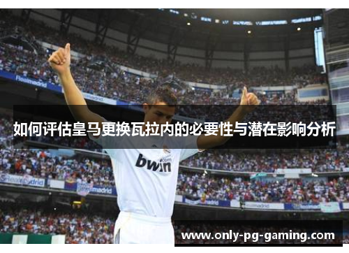 如何评估皇马更换瓦拉内的必要性与潜在影响分析