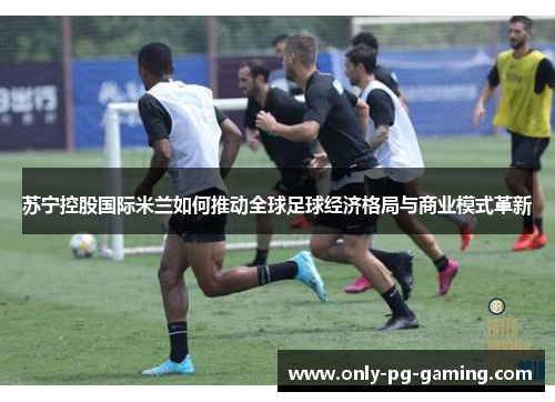 苏宁控股国际米兰如何推动全球足球经济格局与商业模式革新