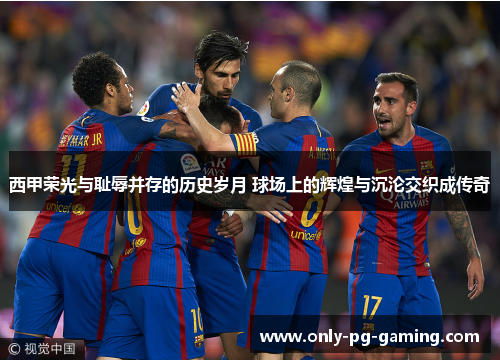 西甲荣光与耻辱并存的历史岁月 球场上的辉煌与沉沦交织成传奇