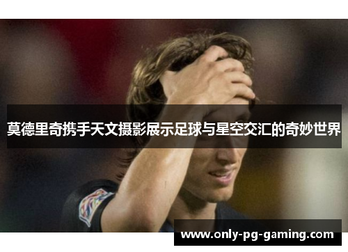 莫德里奇携手天文摄影展示足球与星空交汇的奇妙世界